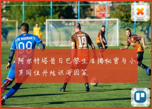 阿尔特塔昔日巴黎生活揭秘曾与小罗同住并结识海因策