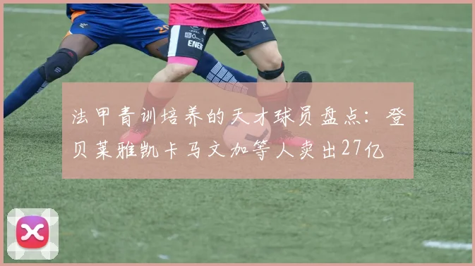 法甲青训培养的天才球员盘点：登贝莱雅凯卡马文加等人卖出27亿
