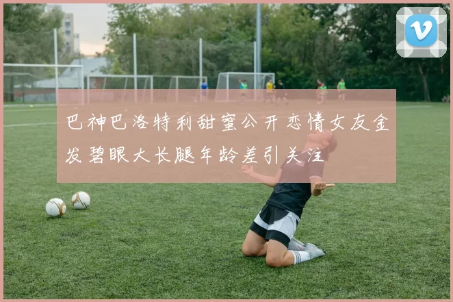 巴神巴洛特利甜蜜公开恋情女友金发碧眼大长腿年龄差引关注