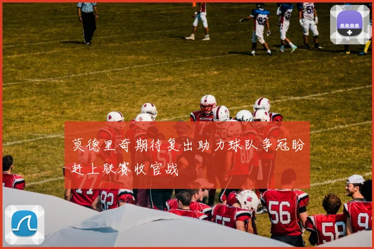莫德里奇期待复出助力球队争冠盼赶上联赛收官战
