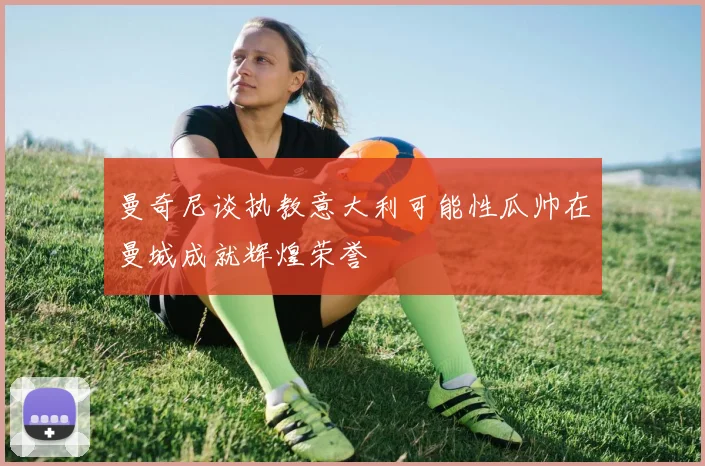 曼奇尼谈执教意大利可能性瓜帅在曼城成就辉煌荣誉