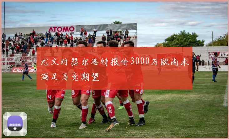 尤文对瑟尔洛特报价3000万欧尚未满足马竞期望