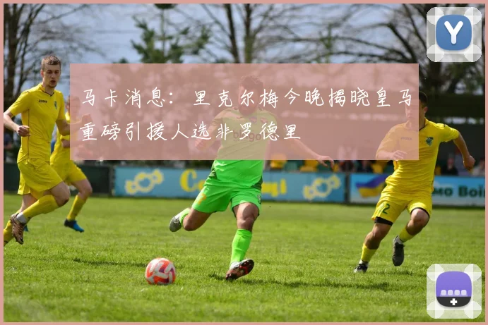 马卡消息：里克尔梅今晚揭晓皇马重磅引援人选非罗德里