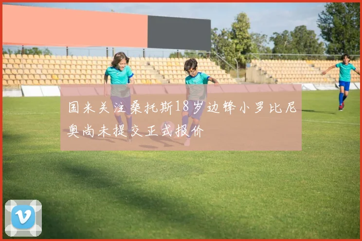 国米关注桑托斯18岁边锋小罗比尼奥尚未提交正式报价