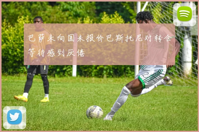 巴萨未向国米报价巴斯托尼对转会等待感到厌倦