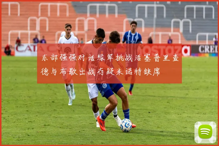 东部强强对话绿军挑战活塞普里查德与布歇出战存疑米诺特缺席