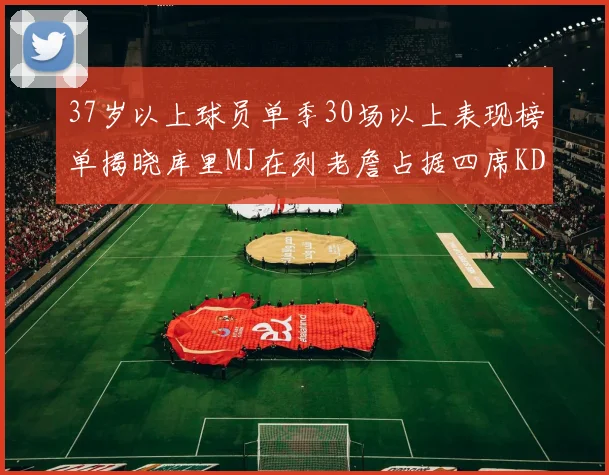 37岁以上球员单季30场以上表现榜单揭晓库里MJ在列老詹占据四席KD今年能否登顶
