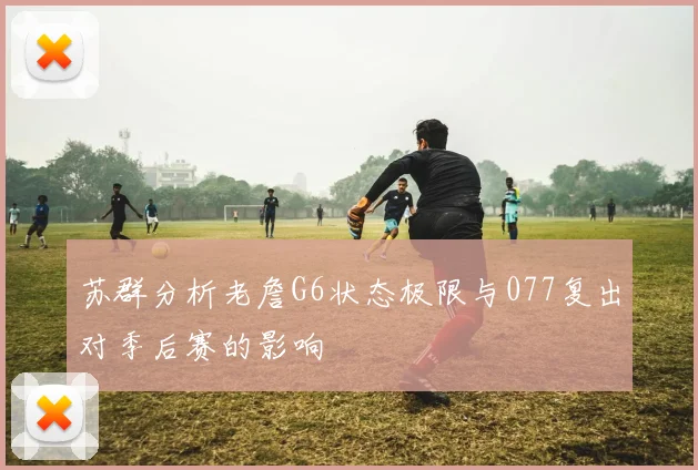 苏群分析老詹G6状态极限与077复出对季后赛的影响