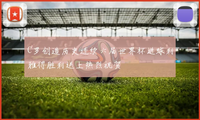 C罗创造历史连续六届世界杯进球利雅得胜利送上热烈祝贺