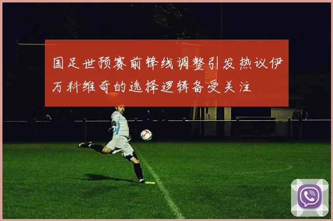 国足世预赛前锋线调整引发热议伊万科维奇的选择逻辑备受关注