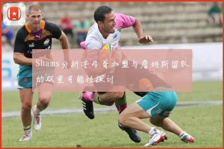 Shams分析字母哥加盟与詹姆斯留队的双重可能性探讨