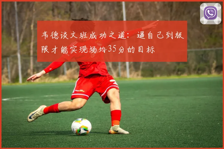 韦德谈文班成功之道：逼自己到极限才能实现场均35分的目标