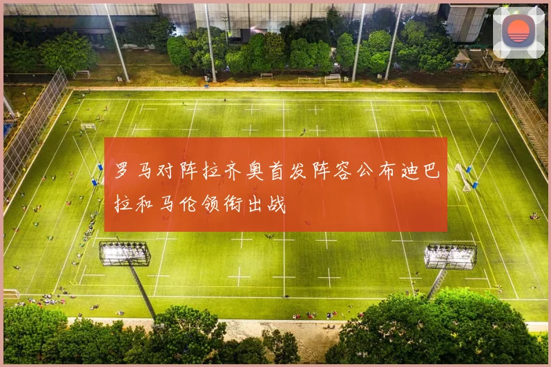 罗马对阵拉齐奥首发阵容公布迪巴拉和马伦领衔出战