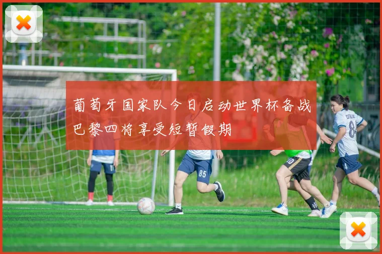 葡萄牙国家队今日启动世界杯备战巴黎四将享受短暂假期