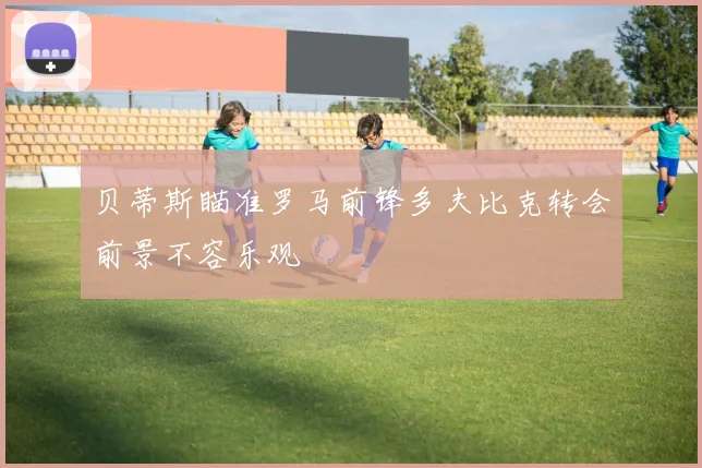 贝蒂斯瞄准罗马前锋多夫比克转会前景不容乐观