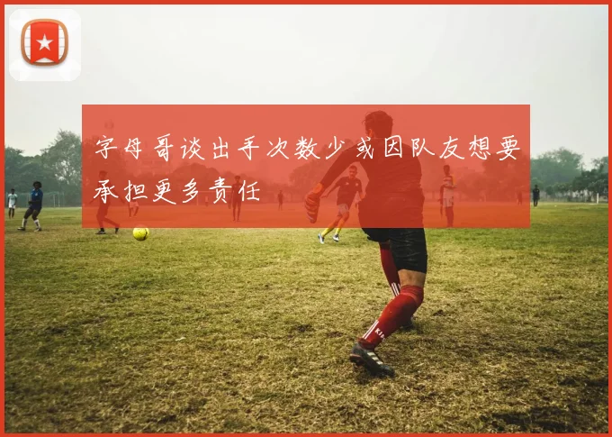 字母哥谈出手次数少或因队友想要承担更多责任