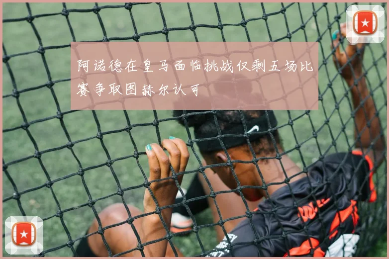 阿诺德在皇马面临挑战仅剩五场比赛争取图赫尔认可