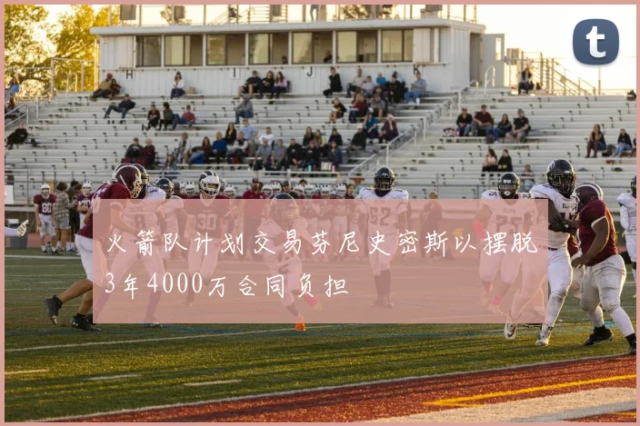火箭队计划交易芬尼史密斯以摆脱3年4000万合同负担