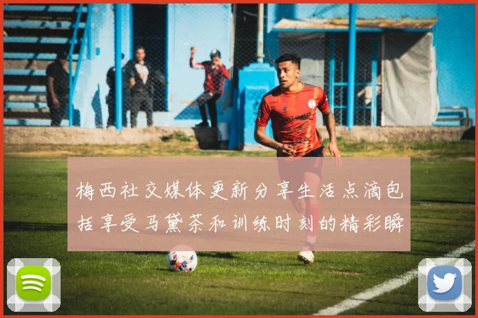 梅西社交媒体更新分享生活点滴包括享受马黛茶和训练时刻的精彩瞬间